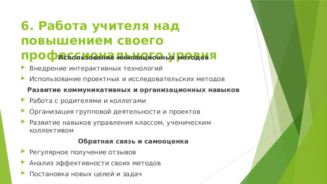 6. Работа учителя над повышением своего профессионального уровня Использование инновационных методов Внедрение интерактивных технологий Использование проектных и исследовательских методов Развитие коммуникативных и организационных навыков Работа с родителями и коллегами Организация групповой деятельности и проектов Развитие навыков управления классом, ученическим коллективом Обратная связь и самооценка Регулярное получение отзывов Анализ эффективности своих методов Постановка новых целей и задач 
