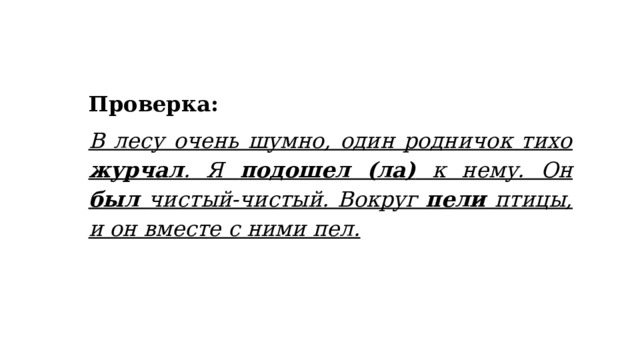 Проверка: В лесу очень шумно, один родничок тихо журчал . Я подошел (ла) к нему. Он был чистый-чистый. Вокруг пели птицы, и он вместе с ними пел. 