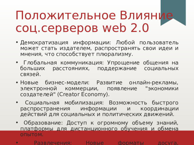 Положительное Влияние соц.серверов web 2.0 Демократизация информации: Любой пользователь может стать издателем, распространять свои идеи и мнения, что способствует плюрализму.  Глобальная коммуникация: Упрощение общения на больших расстояниях, поддержание социальных связей. Новые бизнес-модели: Развитие онлайн-рекламы, электронной коммерции, появление 