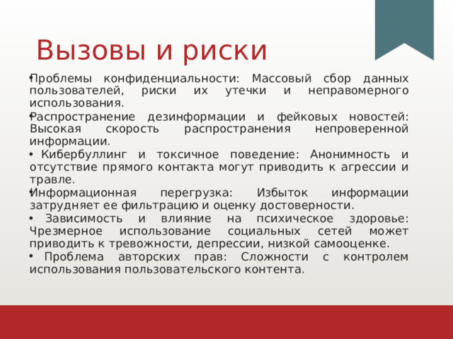 Вызовы и риски Проблемы конфиденциальности: Массовый сбор данных пользователей, риски их утечки и неправомерного использования. Распространение дезинформации и фейковых новостей: Высокая скорость распространения непроверенной информации.  Кибербуллинг и токсичное поведение: Анонимность и отсутствие прямого контакта могут приводить к агрессии и травле. Информационная перегрузка: Избыток информации затрудняет ее фильтрацию и оценку достоверности.  Зависимость и влияние на психическое здоровье: Чрезмерное использование социальных сетей может приводить к тревожности, депрессии, низкой самооценке.  Проблема авторских прав: Сложности с контролем использования пользовательского контента. 1 