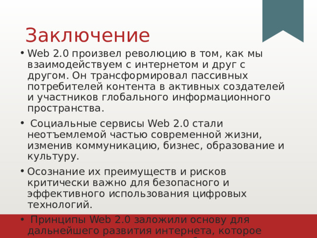 Заключение Web 2.0 произвел революцию в том, как мы взаимодействуем с интернетом и друг с другом. Он трансформировал пассивных потребителей контента в активных создателей и участников глобального информационного пространства.  Социальные сервисы Web 2.0 стали неотъемлемой частью современной жизни, изменив коммуникацию, бизнес, образование и культуру. Осознание их преимуществ и рисков критически важно для безопасного и эффективного использования цифровых технологий.  Принципы Web 2.0 заложили основу для дальнейшего развития интернета, которое продолжается в направлении более интеллектуальных и децентрализованных систем. 1 