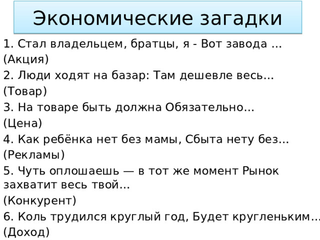 Экономические загадки Стал владельцем, братцы, я - Вот завода … (Акция) 2. Люди ходят на базар: Там дешевле весь… (Товар) 3. На товаре быть должна Обязательно… (Цена) 4. Как ребёнка нет без мамы, Сбыта нету без… (Рекламы) 5. Чуть оплошаешь — в тот же момент Рынок захватит весь твой… (Конкурент) 6. Коль трудился круглый год, Будет кругленьким… (Доход) 