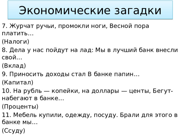 Экономические загадки 7. Журчат ручьи, промокли ноги, Весной пора платить… (Налоги) 8. Дела у нас пойдут на лад: Мы в лучший банк внесли свой… (Вклад) 9. Приносить доходы стал В банке папин… (Капитал) 10. На рубль — копейки, на доллары — центы, Бегут-набегают в банке… (Проценты) 11. Мебель купили, одежду, посуду. Брали для этого в банке мы… (Ссуду) 