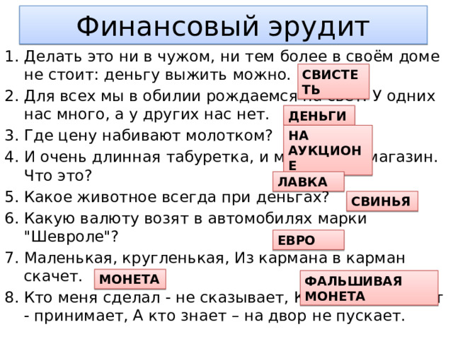 Финансовый эрудит Делать это ни в чужом, ни тем более в своём доме не стоит: деньгу выжить можно. Для всех мы в обилии рождаемся на свет. У одних нас много, а у других нас нет. Где цену набивают молотком? И очень длинная табуретка, и маленький магазин. Что это? Какое животное всегда при деньгах? Какую валюту возят в автомобилях марки 