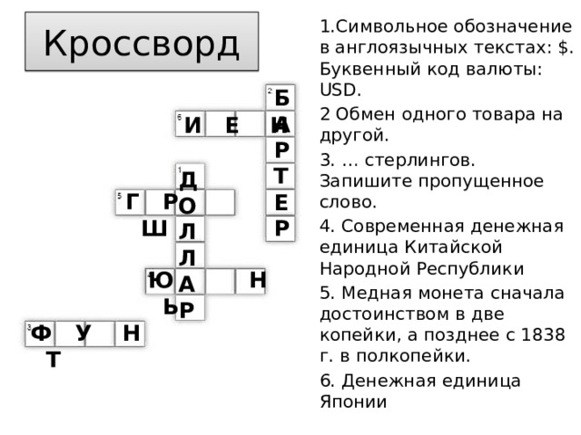 Кроссворд 1.Символьное обозначение в англоязычных текстах: $. Буквенный код валюты: USD. 2 Обмен одного товара на другой. 3. … стерлингов. Запишите пропущенное слово. 4. Современная денежная единица Китайской Народной Республики 5. Медная монета сначала достоинством в две копейки, а позднее с 1838 г. в полкопейки. 6. Денежная единица Японии Б А Р Т Е Р И Е Н Д О Л Л А Р  Г Р Ш Ю Н Ь Ф У Н Т 