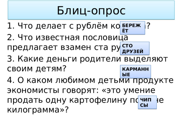 Блиц-опрос 1. Что делает с рублём копейка? 2. Что известная пословица предлагает взамен ста рублей? 3. Какие деньги родители выделяют своим детям? 4. О каком любимом детьми продукте экономисты говорят: «это умение продать одну картофелину по цене килограмма»? БЕРЕЖЁТ СТО ДРУЗЕЙ КАРМАННЫЕ ЧИПСЫ 