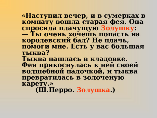 «Наступил вечер, и в сумерках в комнату вошла старая фея. Она спросила плачущую Золушку :  — Ты очень хочешь попасть на королевский бал? Не плачь, помоги мне. Есть у вас большая тыква?  Тыква нашлась в кладовке.  Фея прикоснулась к ней своей волшебной палочкой, и тыква превратилась в золоченую карету.» (Ш.Перро. Золушка .)   