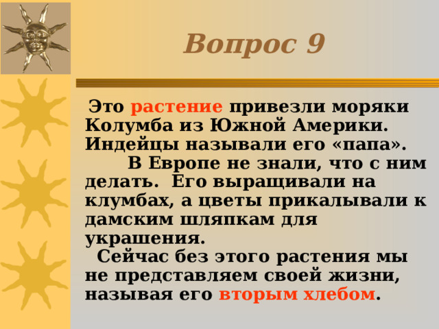Вопрос 9  Это растение привезли моряки Колумба из Южной Америки. Индейцы называли его «папа». В Европе не знали, что с ним делать. Его выращивали на клумбах, а цветы прикалывали к дамским шляпкам для украшения. Сейчас без этого растения мы не представляем своей жизни, называя его вторым хлебом . 