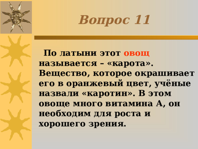 Вопрос 1 1  По латыни этот овощ называется – «карота». Вещество, которое окрашивает его в оранжевый цвет, учёные назвали «каротин». В этом овоще много витамина А, он необходим для роста и хорошего зрения. 