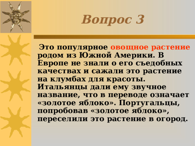 Вопрос 3  Это популярное овощное растение родом из Южной Америки. В Европе не знали о его съедобных качествах и сажали это растение на клумбах для красоты. Итальянцы дали ему звучное название, что в переводе означает «золотое яблоко». Португальцы, попробовав «золотое яблоко», переселили это растение в огород. 