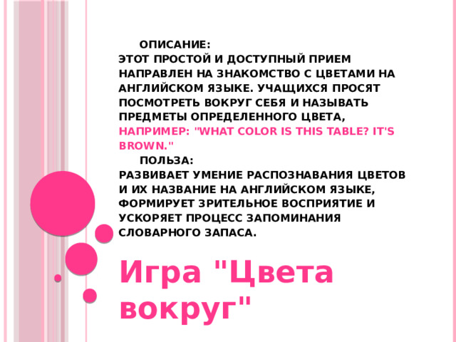      Описание:  Этот простой и доступный прием направлен на знакомство с цветами на английском языке. Учащихся просят посмотреть вокруг себя и называть предметы определенного цвета, например:  