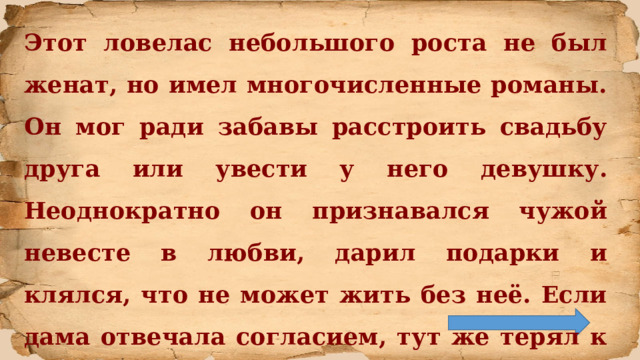 Этот ловелас небольшого роста не был женат, но имел многочисленные романы. Он мог ради забавы расстроить свадьбу друга или увести у него девушку. Неоднократно он признавался чужой невесте в любви, дарил подарки и клялся, что не может жить без неё. Если дама отвечала согласием, тут же терял к ней интерес. Чем в итоге поплатился своей жизнью. Кто это? 