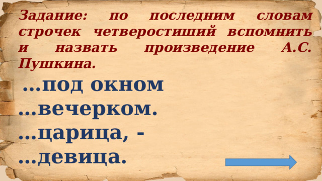 Задание: по последним словам строчек четверостиший вспомнить и назвать произведение А.С. Пушкина.  … под окном … вечерком. … царица, - … девица.  
