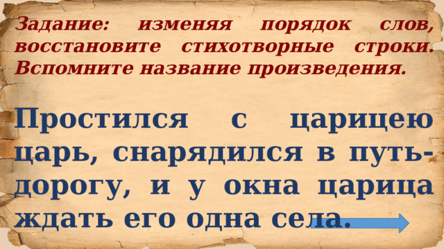 Задание: изменяя порядок слов, восстановите стихотворные строки. Вспомните название произведения.  Простился с царицею царь, снарядился в путь-дорогу, и у окна царица ждать его одна села.  