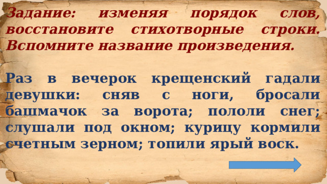 Задание: изменяя порядок слов, восстановите стихотворные строки. Вспомните название произведения.  Раз в вечерок крещенский гадали девушки: сняв с ноги, бросали башмачок за ворота; пололи снег; слушали под окном; курицу кормили счетным зерном; топили ярый воск.  