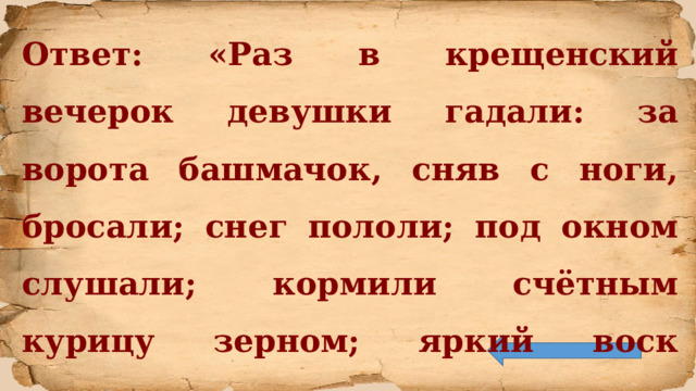 Ответ: «Раз в крещенский вечерок девушки гадали: за ворота башмачок, сняв с ноги, бросали; снег пололи; под окном слушали; кормили счётным курицу зерном; яркий воск топили».  В.А. Жуковский «Светлана» 
