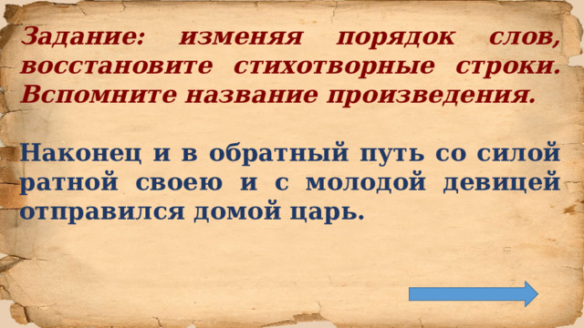 Задание: изменяя порядок слов, восстановите стихотворные строки. Вспомните название произведения.  Наконец и в обратный путь со силой ратной своею и с молодой девицей отправился домой царь.  