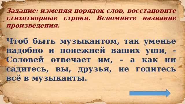Задание: изменяя порядок слов, восстановите стихотворные строки. Вспомните название произведения.  Чтоб быть музыкантом, так уменье надобно и понежней ваших уши, - Соловей отвечает им, – а как ни садитесь, вы, друзья, не годитесь всё в музыканты.  
