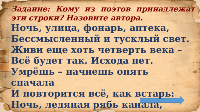 Задание: Кому из поэтов принадлежат эти строки? Назовите автора. Ночь, улица, фонарь, аптека,  Бессмысленный и тусклый свет.  Живи еще хоть четверть века –  Всё будет так. Исхода нет.  Умрёшь – начнешь опять сначала  И повторится всё, как встарь:  Ночь, ледяная рябь канала,  Аптека, улица, фонарь.  
