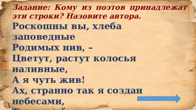 Задание: Кому из поэтов принадлежат эти строки? Назовите автора. Роскошны вы, хлеба заповедные  Родимых нив, –  Цветут, растут колосья наливные,  А я чуть жив!  Ах, странно так я создан небесами,  Таков мой рок,  Что хлеб полей, возделанных рабами,  Нейдёт мне впрок!   