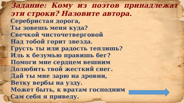 Задание: Кому из поэтов принадлежат эти строки? Назовите автора. Серебристая дорога,  Ты зовешь меня куда?  Свечкой чисточетверговой  Над тобой горит звезда. Грусть ты или радость теплишь?  Иль к безумью правишь бег?  Помоги мне сердцем вешним  Долюбить твой жесткий снег. Дай ты мне зарю на дровни,  Ветку вербы на узду.  Может быть, к вратам господним  Сам себя я приведу.  