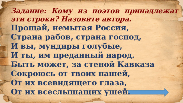 Задание: Кому из поэтов принадлежат эти строки? Назовите автора. Прощай, немытая Россия,  Страна рабов, страна господ,  И вы, мундиры голубые,   И ты, им преданный народ.  Быть может, за стеной Кавказа  Сокроюсь от твоих пашей,  От их всевидящего глаза,  От их всеслышащих ушей.  