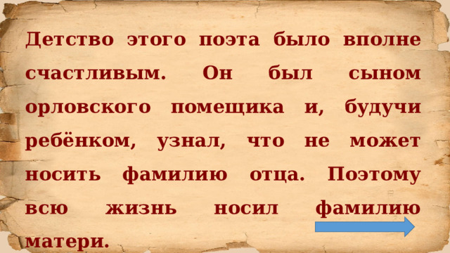 Детство этого поэта было вполне счастливым. Он был сыном орловского помещика и, будучи ребёнком, узнал, что не может носить фамилию отца. Поэтому всю жизнь носил фамилию матери.  
