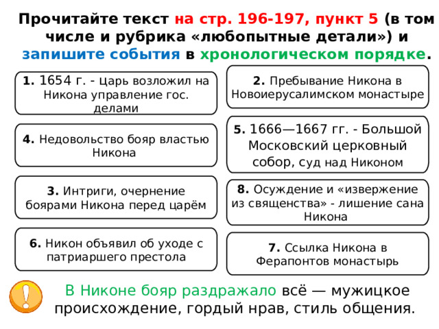 Прочитайте текст на стр. 196-197, пункт 5 (в том числе и рубрика «любопытные детали») и запишите события в хронологическом порядке . 2. Пребывание Никона в Новоиерусалимском монастыре 1. 1654 г. - ц арь возложил на Никона управление гос. делами 5. 1666—1667 гг. - Большой Московский церковный собор, с уд над Никоном 4. Недовольство бояр властью Никона 3. Интриги, очернение боярами Никона перед царём 8. Осуждение и «извержение из священства» - лишение сана Никона 6. Никон объявил об уходе с патриаршего престола 7. Ссылка Никона в Ферапонтов монастырь В Никоне бояр раздражало всё — мужицкое происхождение, гордый нрав, стиль общения. 