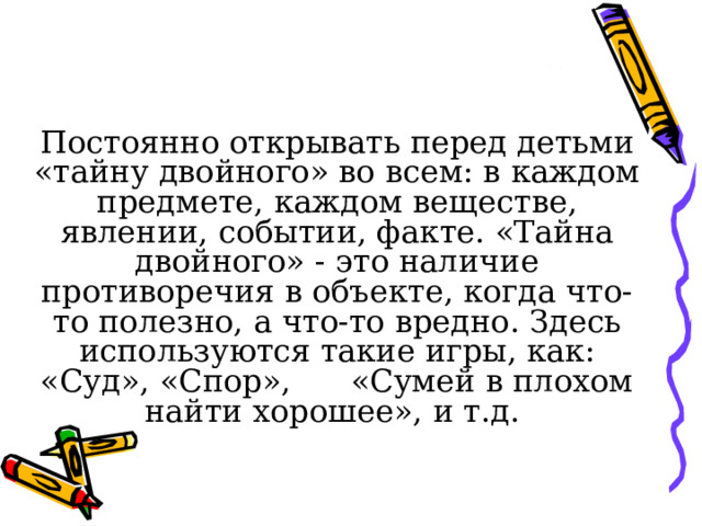 Постоянно открывать перед детьми «тайну двойного» во всем: в каждом предмете, каждом веществе, явлении, событии, факте. «Тайна двойного» - это наличие противоречия в объекте, когда что-то полезно, а что-то вредно. Здесь используются такие игры, как: «Суд», «Спор», «Сумей в плохом найти хорошее», и т.д. 