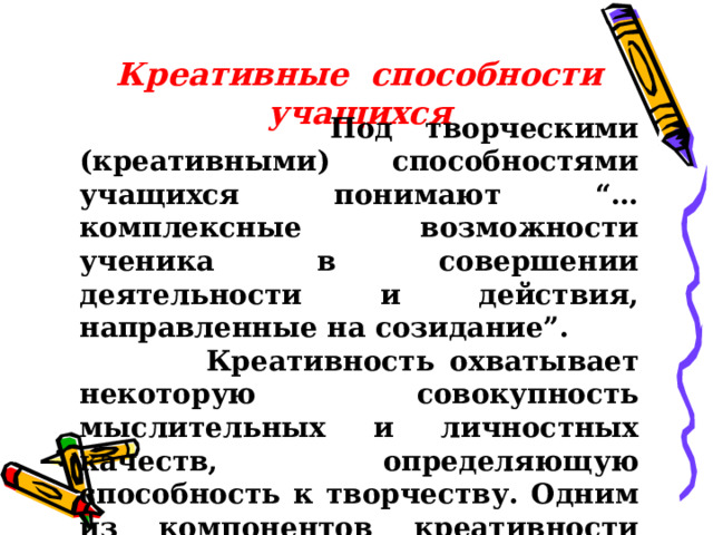 Креативные способности учащихся  Под творческими (креативными) способностями учащихся понимают “…комплексные возможности ученика в совершении деятельности и действия, направленные на созидание”.  Креативность охватывает некоторую совокупность мыслительных и личностных качеств, определяющую способность к творчеству. Одним из компонентов креативности является способность личности . 