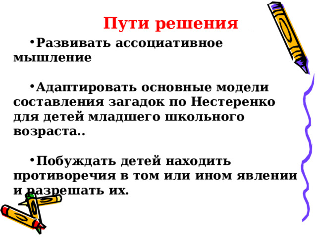 Пути решения Пути решения Развивать ассоциативное мышление  Адаптировать основные модели составления загадок по Нестеренко для детей младшего школьного возраста..  Побуждать детей находить противоречия в том или ином явлении и разрешать их.  