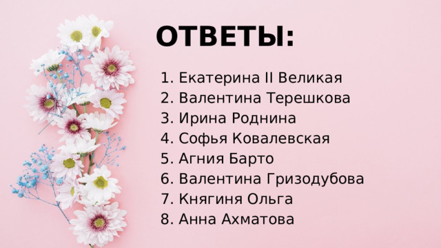 ОТВЕТЫ: 1. Екатерина II Великая 2. Валентина Терешкова 3. Ирина Роднина 4. Софья Ковалевская 5. Агния Барто 6. Валентина Гризодубова 7. Княгиня Ольга 8. Анна Ахматова   