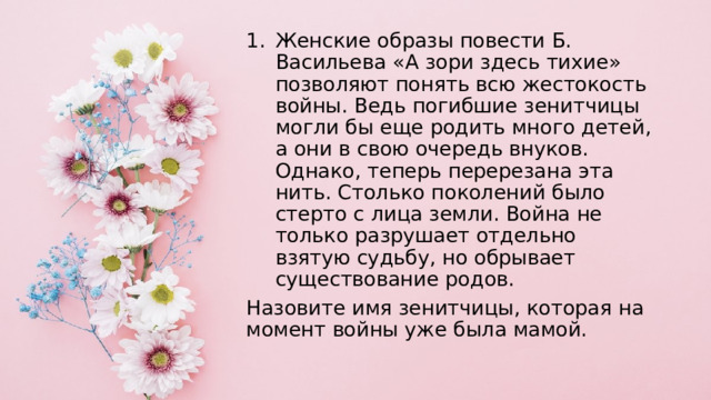 Женские образы повести Б. Васильева «А зори здесь тихие» позволяют понять всю жестокость войны. Ведь погибшие зенитчицы могли бы еще родить много детей, а они в свою очередь внуков. Однако, теперь перерезана эта нить. Столько поколений было стерто с лица земли. Война не только разрушает отдельно взятую судьбу, но обрывает существование родов. Назовите имя зенитчицы, которая на момент войны уже была мамой. 