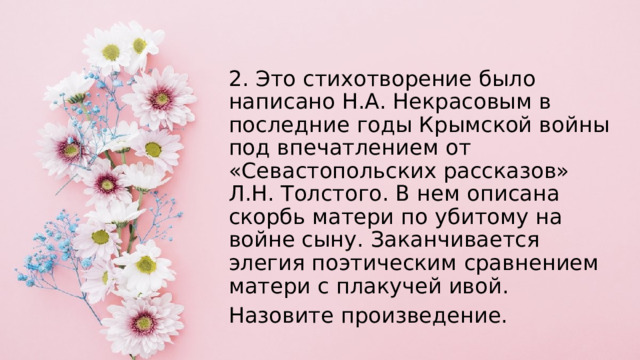 2. Это стихотворение было написано Н.А. Некрасовым в последние годы Крымской войны под впечатлением от «Севастопольских рассказов» Л.Н. Толстого. В нем описана скорбь матери по убитому на войне сыну. Заканчивается элегия поэтическим сравнением матери с плакучей ивой. Назовите произведение. 