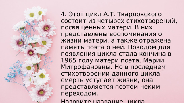 4. Этот цикл А.Т. Твардовского состоит из четырех стихотворений, посвященных матери. В них представлены воспоминания о жизни матери, а также отражена память поэта о ней. Поводом для появления цикла стала кончина в 1965 году матери поэта, Марии Митрофановны. Но в последнем стихотворении данного цикла смерть уступает жизни, она представляется поэтом неким переходом. Назовите название цикла. 