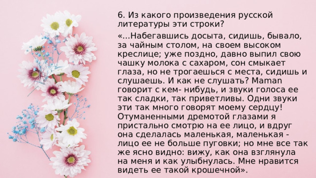 6. Из какого произведения русской литературы эти строки? «...Набегавшись досыта, сидишь, бывало, за чайным столом, на своем высоком креслице; уже поздно, давно выпил свою чашку молока с сахаром, сон смыкает глаза, но не трогаешься с места, сидишь и слушаешь. И как не слушать? Maman говорит с кем- нибудь, и звуки голоса ее так сладки, так приветливы. Одни звуки эти так много говорят моему сердцу! Отуманенными дремотой глазами я пристально смотрю на ее лицо, и вдруг она сделалась маленькая, маленькая - лицо ее не больше пуговки; но мне все так же ясно видно: вижу, как она взглянула на меня и как улыбнулась. Мне нравится видеть ее такой крошечной». 