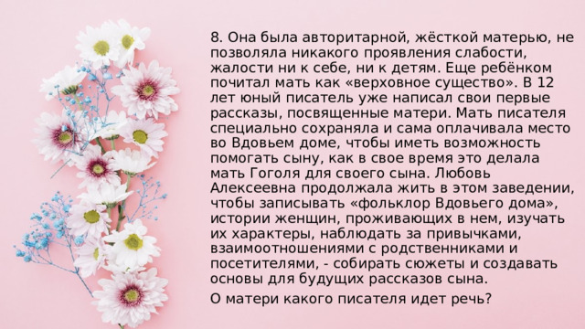 8. Она была авторитарной, жёсткой матерью, не позволяла никакого проявления слабости, жалости ни к себе, ни к детям. Еще ребёнком почитал мать как «верховное существо». В 12 лет юный писатель уже написал свои первые рассказы, посвященные матери. Мать писателя специально сохраняла и сама оплачивала место во Вдовьем доме, чтобы иметь возможность помогать сыну, как в свое время это делала мать Гоголя для своего сына. Любовь Алексеевна продолжала жить в этом заведении, чтобы записывать «фольклор Вдовьего дома», истории женщин, проживающих в нем, изучать их характеры, наблюдать за привычками, взаимоотношениями с родственниками и посетителями, - собирать сюжеты и создавать основы для будущих рассказов сына. О матери какого писателя идет речь? 