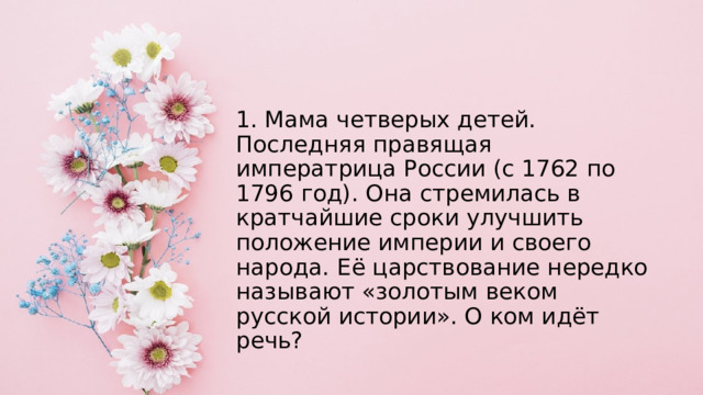 1. Мама четверых детей. Последняя правящая императрица России (с 1762 по 1796 год). Она стремилась в кратчайшие сроки улучшить положение империи и своего народа. Её царствование нередко называют «золотым веком русской истории». О ком идёт речь? 