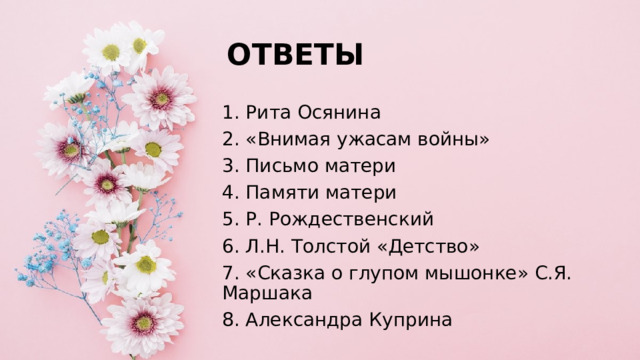ОТВЕТЫ 1. Рита Осянина 2. «Внимая ужасам войны» 3. Письмо матери 4. Памяти матери 5. Р. Рождественский 6. Л.Н. Толстой «Детство» 7. «Сказка о глупом мышонке» С.Я. Маршака 8. Александра Куприна 
