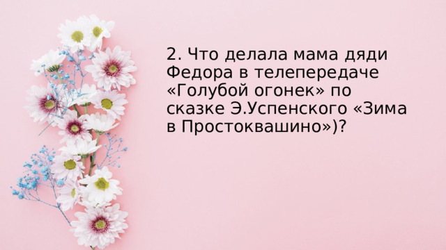 2. Что делала мама дяди Федора в телепередаче «Голубой огонек» по сказке Э.Успенского «Зима в Простоквашино»)? 