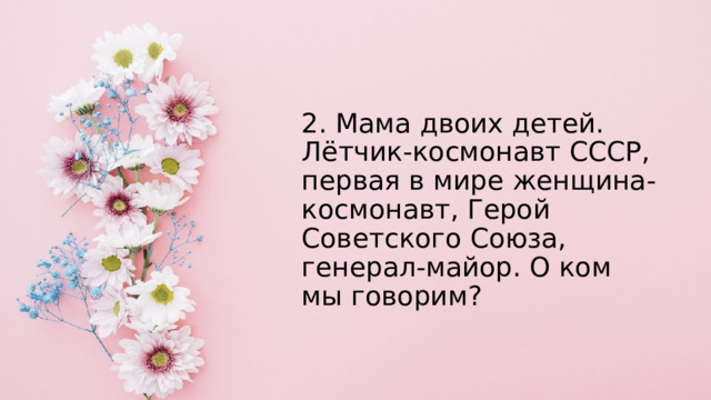 2. Мама двоих детей. Лётчик-космонавт СССР, первая в мире женщина- космонавт, Герой Советского Союза, генерал-майор. О ком мы говорим? 
