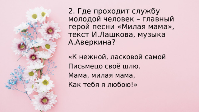 2. Где проходит службу молодой человек – главный герой песни «Милая мама», текст И.Лашкова, музыка А.Аверкина?   «К нежной, ласковой самой Письмецо своё шлю. Мама, милая мама, Как тебя я любою!» 