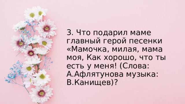 3. Что подарил маме главный герой песенки «Мамочка, милая, мама моя, Как хорошо, что ты есть у меня! (Слова: А.Афлятунова музыка: В.Канищев)? 