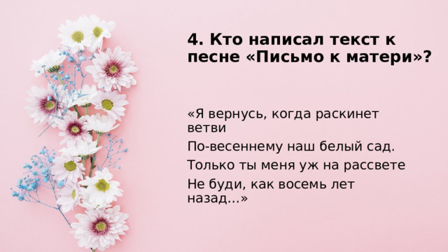 4. Кто написал текст к песне «Письмо к матери»?   «Я вернусь, когда раскинет ветви По-весеннему наш белый сад. Только ты меня уж на рассвете Не буди, как восемь лет назад…» 