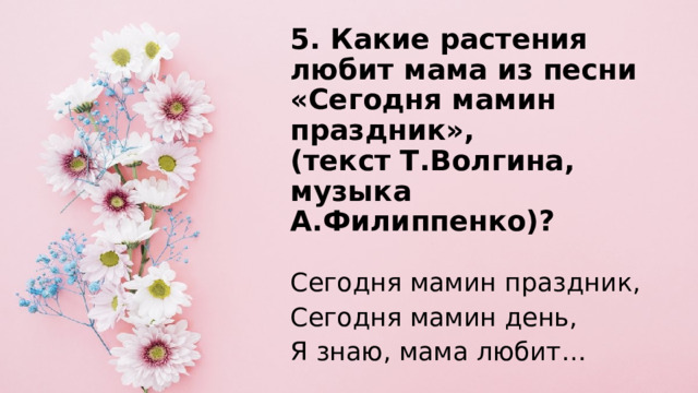 5. Какие растения любит мама из песни «Сегодня мамин праздник»,  (текст Т.Волгина, музыка А.Филиппенко)?   Сегодня мамин праздник, Сегодня мамин день, Я знаю, мама любит… 