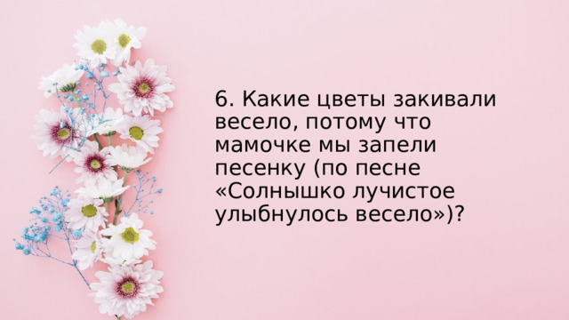 6. Какие цветы закивали весело, потому что мамочке мы запели песенку (по песне «Солнышко лучистое улыбнулось весело»)? 