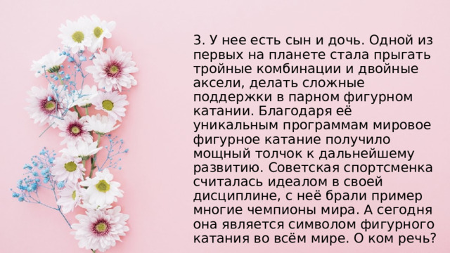 3. У нее есть сын и дочь. Одной из первых на планете стала прыгать тройные комбинации и двойные аксели, делать сложные поддержки в парном фигурном катании. Благодаря её уникальным программам мировое фигурное катание получило мощный толчок к дальнейшему развитию. Советская спортсменка считалась идеалом в своей дисциплине, с неё брали пример многие чемпионы мира. А сегодня она является символом фигурного катания во всём мире. О ком речь? 