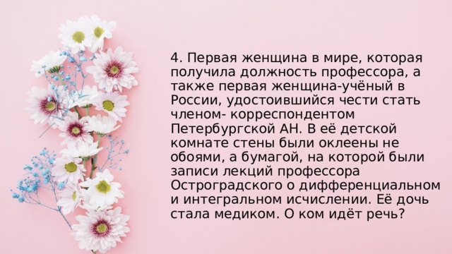 4. Первая женщина в мире, которая получила должность профессора, а также первая женщина-учёный в России, удостоившийся чести стать членом- корреспондентом Петербургской АН. В её детской комнате стены были оклеены не обоями, а бумагой, на которой были записи лекций профессора Остроградского о дифференциальном и интегральном исчислении. Её дочь стала медиком. О ком идёт речь? 