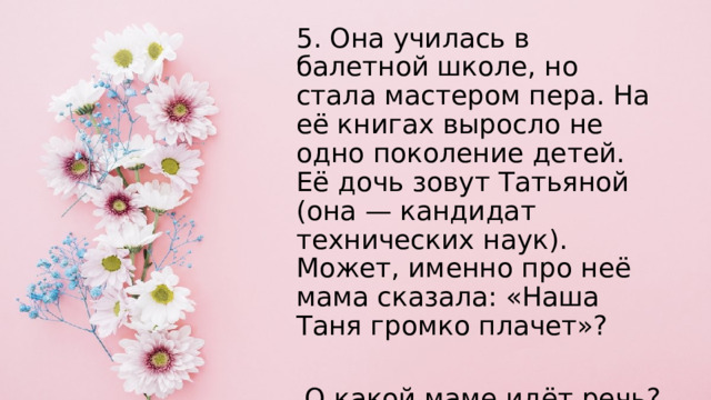 5. Она училась в балетной школе, но стала мастером пера. На её книгах выросло не одно поколение детей. Её дочь зовут Татьяной (она — кандидат технических наук). Может, именно про неё мама сказала: «Наша Таня громко плачет»?  О какой маме идёт речь? 