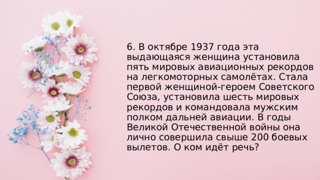 6. В октябре 1937 года эта выдающаяся женщина установила пять мировых авиационных рекордов на легкомоторных самолётах. Стала первой женщиной-героем Советского Союза, установила шесть мировых рекордов и командовала мужским полком дальней авиации. В годы Великой Отечественной войны она лично совершила свыше 200 боевых вылетов. О ком идёт речь? 